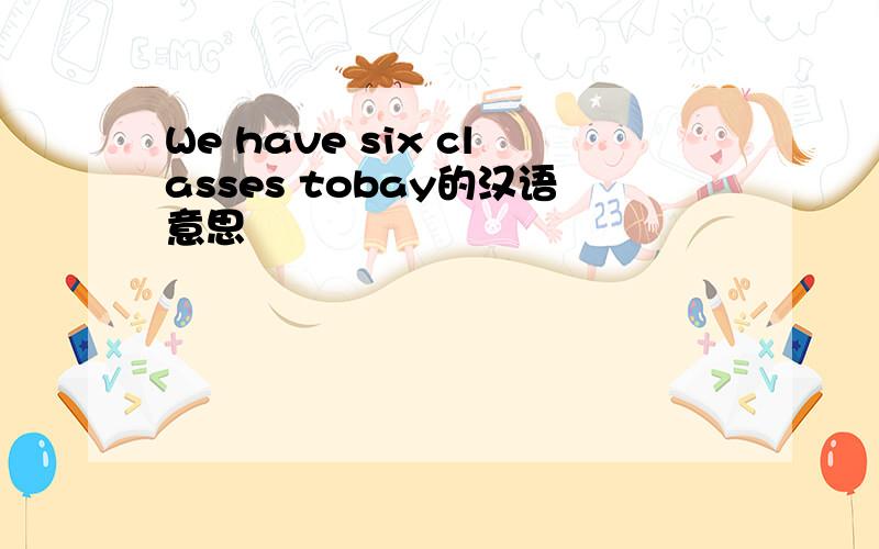 We have six classes tobay的汉语意思