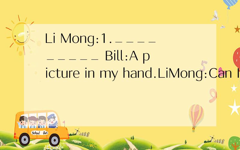 Li Mong:1._________ Bill:A picture in my hand.LiMong:Can I have a look at it?Bill:2.________Li Mong:Oh,there's a beautiful woman on the pocture.3.__________Bill:She's makingcakes.Li Ming:Is the man her hushand?4.____________Bill:Yes.He is reading new