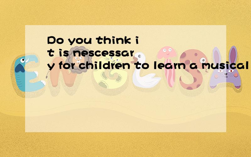 Do you think it is nescessary for children to learn a musical instrument?Why?回答下这个话题,用英语回答..