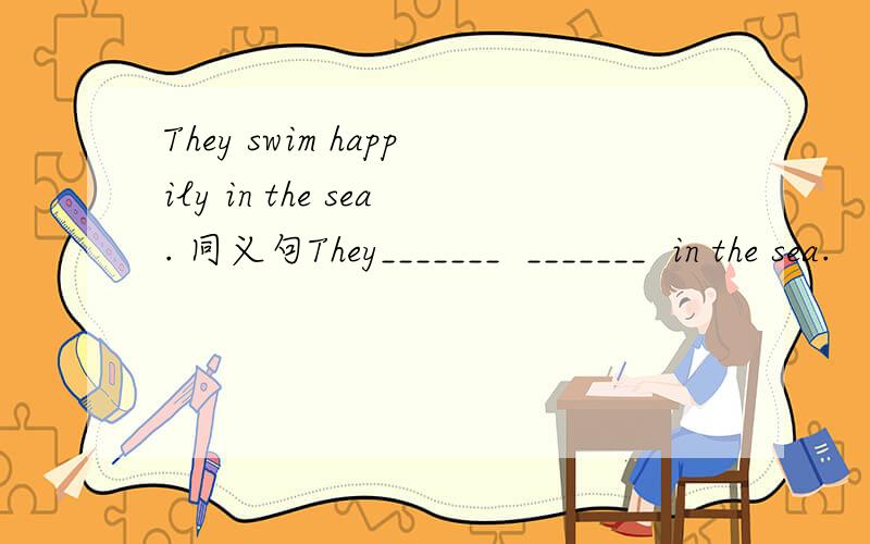 They swim happily in the sea. 同义句They_______  _______  in the sea.