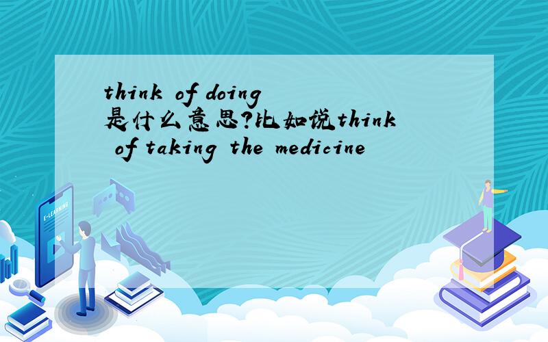think of doing是什么意思?比如说think of taking the medicine