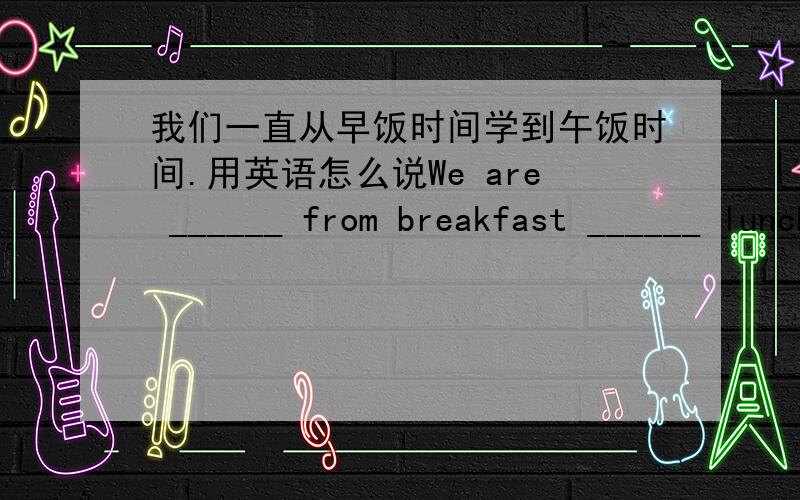 我们一直从早饭时间学到午饭时间.用英语怎么说We are ______ from breakfast ______ lunch.