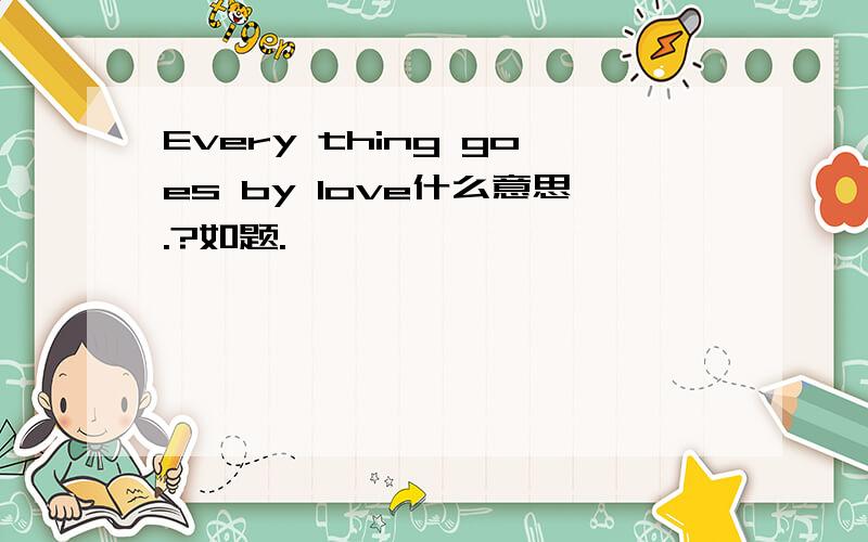 Every thing goes by love什么意思.?如题.