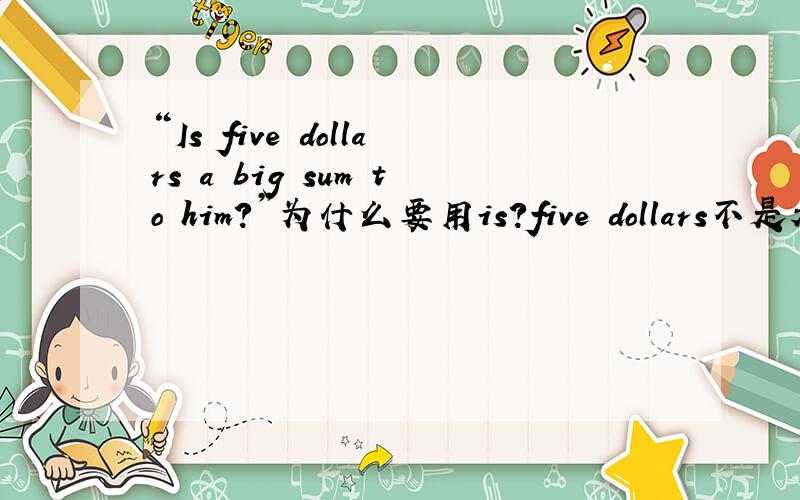 “Is five dollars a big sum to him?”为什么要用is?five dollars不是表示复数吗?