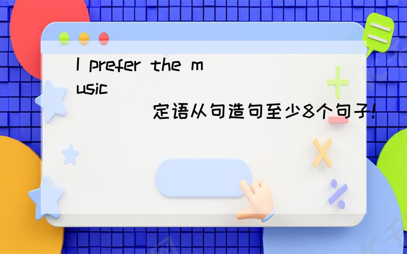 I prefer the music _____________定语从句造句至少8个句子!