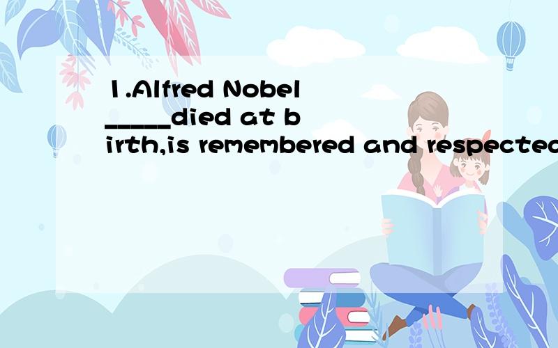 1.Alfred Nobel_____died at birth,is remembered and respected long after his death because of the Nobel Prize.                                                       A.who felt he should                                              B.who felt he should