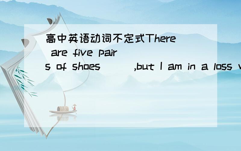 高中英语动词不定式There are five pairs of shoes ( ),but I am in a loss which pair is the best.A.to be choesn from 8.to choose from为什么不选被动