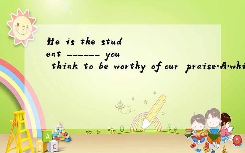 He is the student ______ you think to be worthy of our praise.A.which B.whom C.be D.him
