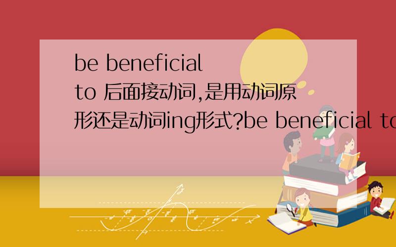 be beneficial to 后面接动词,是用动词原形还是动词ing形式?be beneficial to do sth.还是be beneficial to doing sth.be detrimental to后面接动词,也跟be beneficial to的用法一样吗?