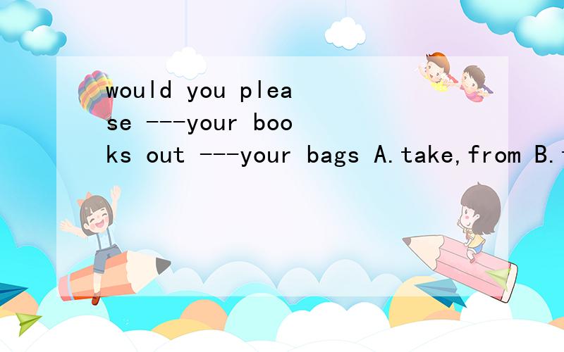 would you please ---your books out ---your bags A.take,from B.take,of C.bring,from D.bring,of