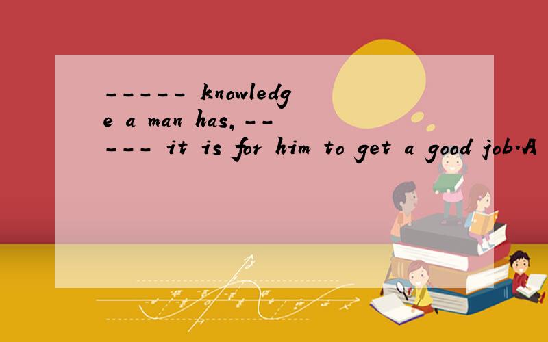 ----- knowledge a man has,----- it is for him to get a good job.A The more;more difficult B The less ;the easier C The more;easier D The less; the more difficult