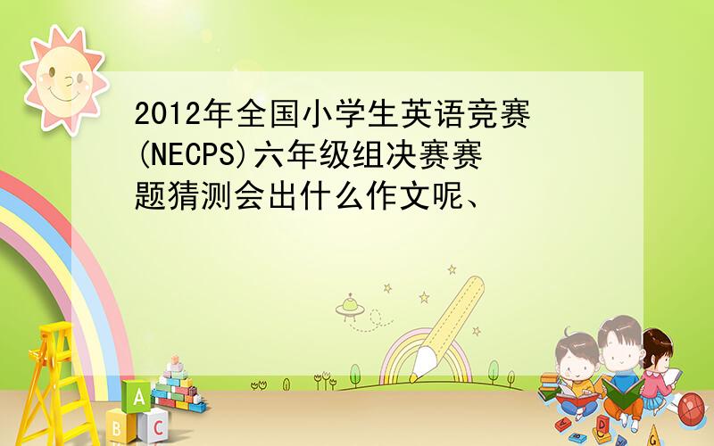 2012年全国小学生英语竞赛(NECPS)六年级组决赛赛题猜测会出什么作文呢、