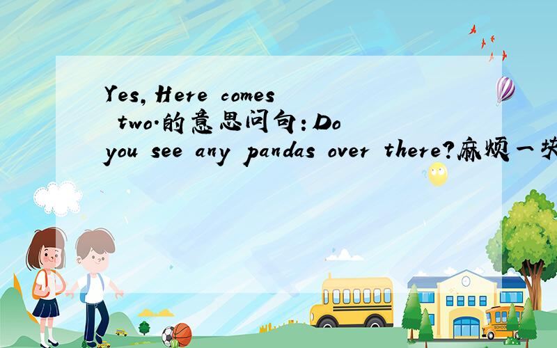 Yes,Here comes two.的意思问句：Do you see any pandas over there?麻烦一块翻译吧！