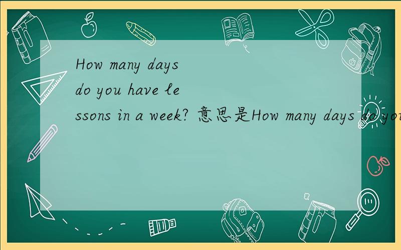 How many days do you have lessons in a week? 意思是How many days do you have lessons in a week? 1   这个句子对吗?   如果正确 请给出合适的汉语翻译.,觉得翻译 起来很别扭哦,上面句子是  无意间,百度上看到的一
