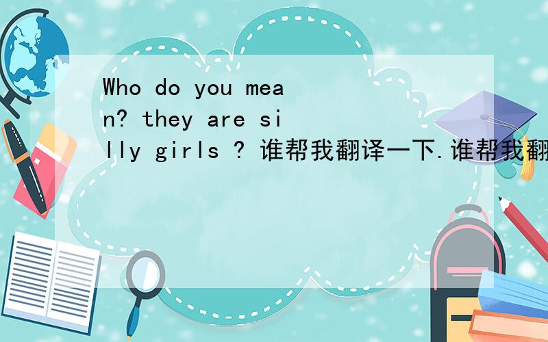 Who do you mean? they are silly girls ? 谁帮我翻译一下.谁帮我翻译一下.谢谢