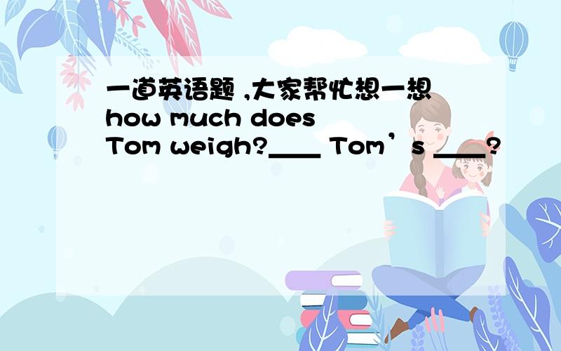 一道英语题 ,大家帮忙想一想how much does Tom weigh?＿＿ Tom’s ＿＿?