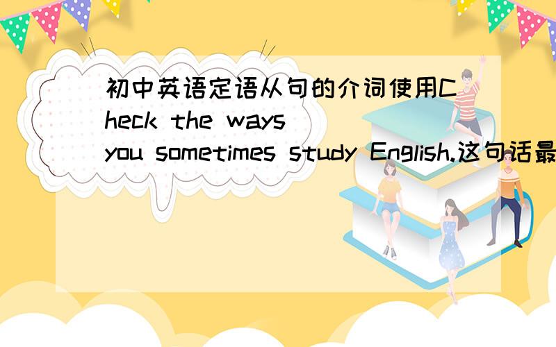初中英语定语从句的介词使用Check the ways you sometimes study English.这句话最后要不要加个in为什么