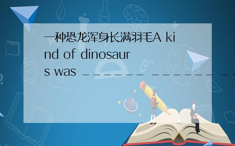 一种恐龙浑身长满羽毛A kind of dinosaurs was ______ ______ ______