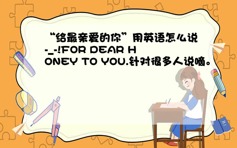 “给最亲爱的你”用英语怎么说-_-!FOR DEAR HONEY TO YOU.针对很多人说嘀。