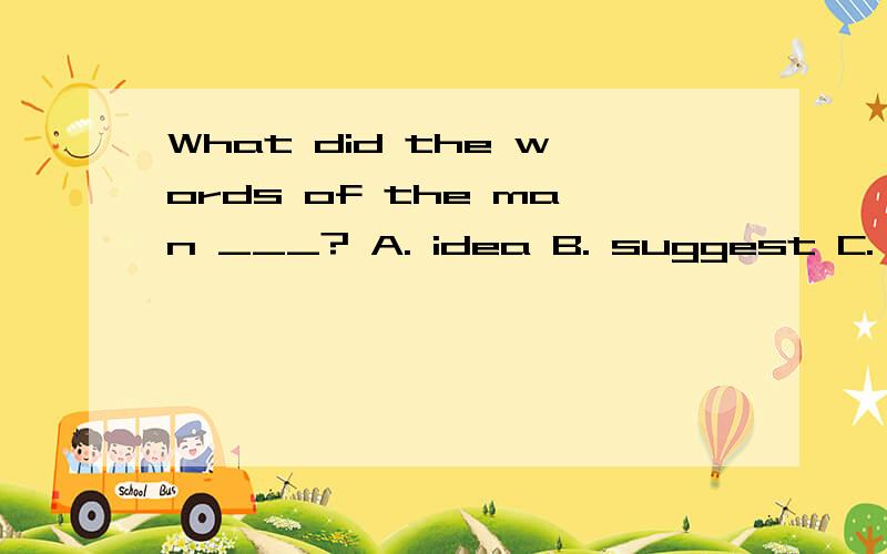 What did the words of the man ___? A. idea B. suggest C. means D. meaning