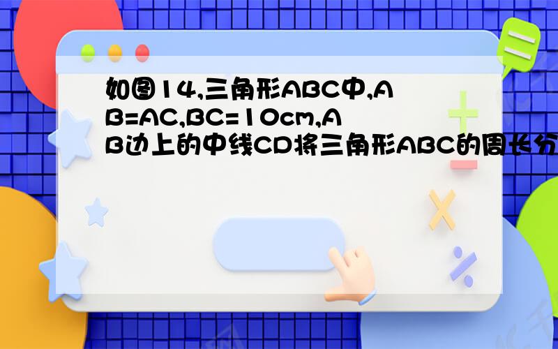 如图14,三角形ABC中,AB=AC,BC=10cm,AB边上的中线CD将三角形ABC的周长分为...如图14,三角形ABC中,AB=AC,BC=10cm,AB边上的中线CD将三角形ABC的周长分为的两部分的差为6cm,求ab长