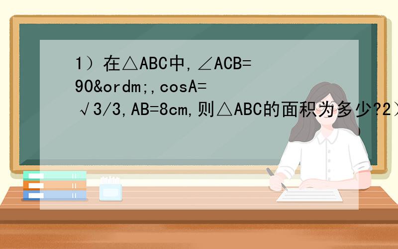 1）在△ABC中,∠ACB=90º,cosA=√3/3,AB=8cm,则△ABC的面积为多少?2）在△ABC中,若BC=√2,AB=√7,AC=3,则cosA等于多少?