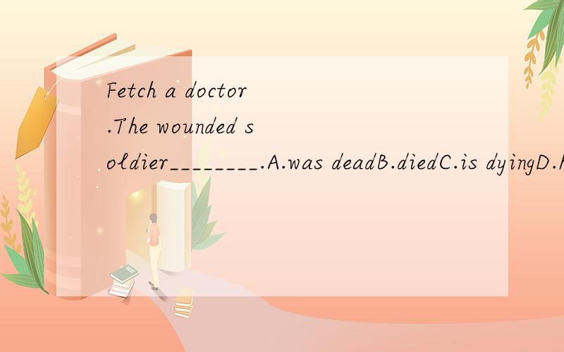 Fetch a doctor.The wounded soldier________.A.was deadB.diedC.is dyingD.has been dead请问你们觉得哪个答案对?为什么呢?