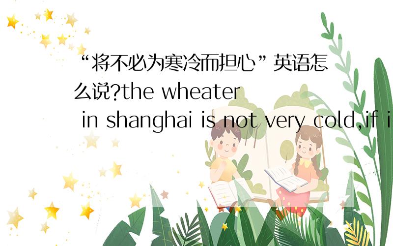 “将不必为寒冷而担心”英语怎么说?the wheater in shanghai is not very cold,if i live in shanghai ```(我将不必为寒冷而担心)请根据前提所给的时态帮我翻译一下括号里的中文注：不必为···而担心 如果