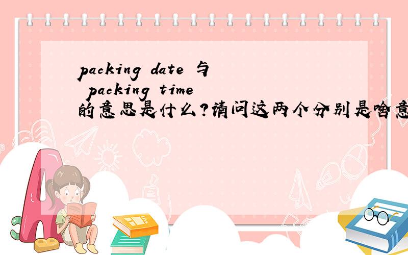 packing date 与 packing time 的意思是什么?请问这两个分别是啥意思啊?