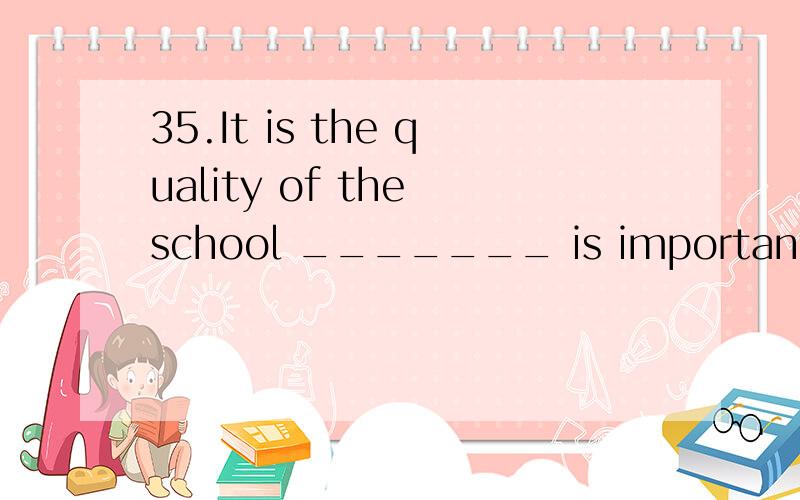 35.It is the quality of the school _______ is important,not the size or the location of the schoo35.It is the quality of the school _______ is important,not the size or the location of the school.A) that B) this C) which D) what 这里为什么不能