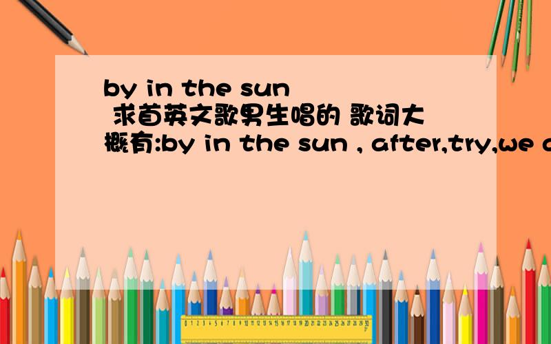 by in the sun  求首英文歌男生唱的 歌词大概有:by in the sun , after,try,we are the...