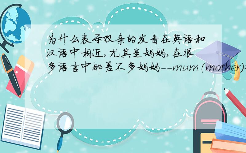 为什么表示双亲的发音在英语和汉语中相近,尤其是妈妈,在很多语言中都差不多妈妈－－mum（mother）爸爸(爹)--dad母亲－－mother父亲--father爹,娘－－dad,mum(mother)连不同叫法都是一一对应的,不得