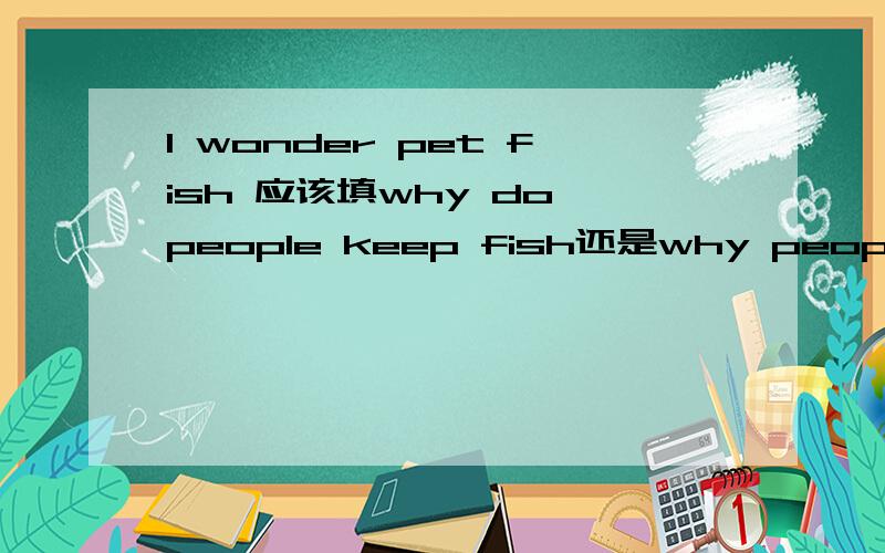 I wonder pet fish 应该填why do people keep fish还是why people keep fish,他们两句话的区别 .