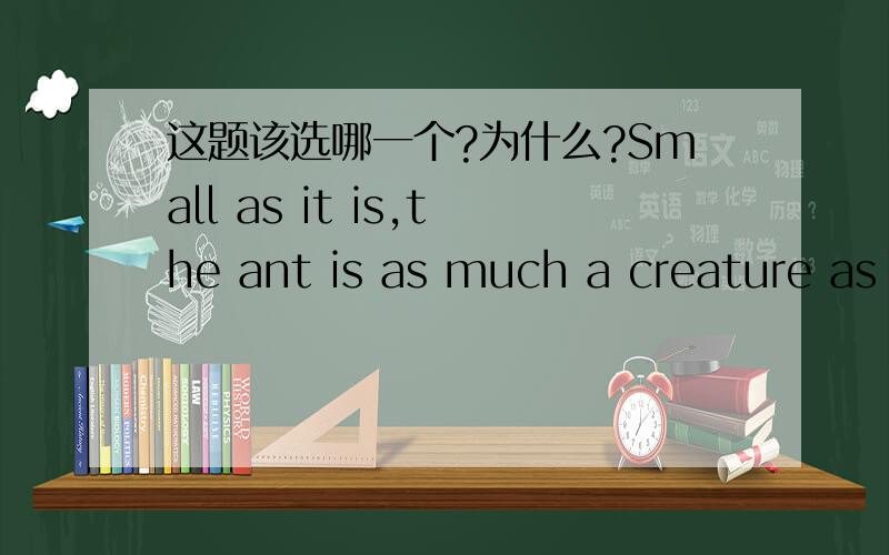 这题该选哪一个?为什么?Small as it is,the ant is as much a creature as ______ al other animals on the earth.A.is B.are C.do D.have