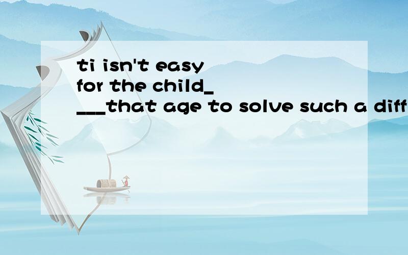 ti isn't easy for the child____that age to solve such a difficult problem