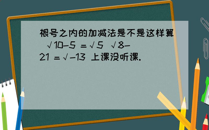 根号之内的加减法是不是这样算 √10-5 =√5 √8-21 =√-13 上课没听课.