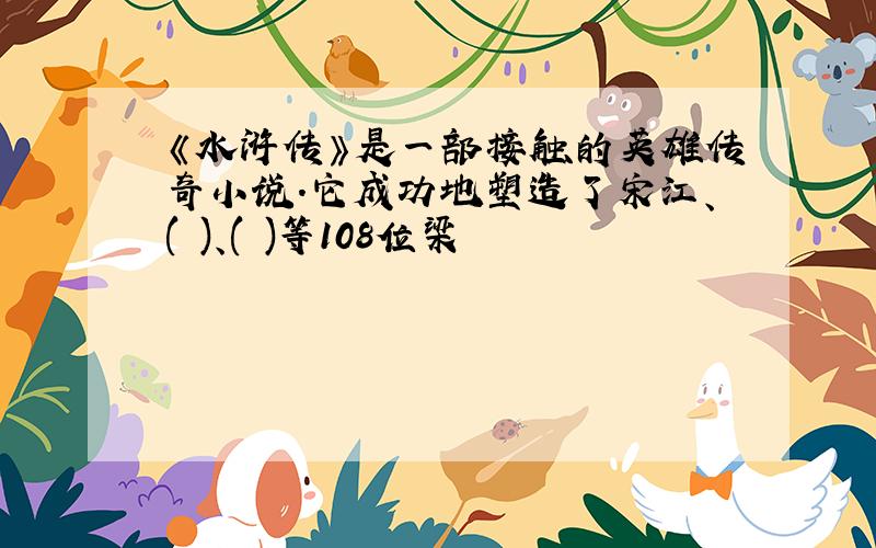 《水浒传》是一部接触的英雄传奇小说.它成功地塑造了宋江、( )、( )等108位梁