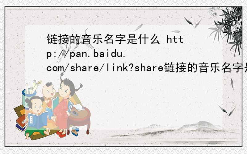 链接的音乐名字是什么 http://pan.baidu.com/share/link?share链接的音乐名字是什么 http://pan.baidu.com/share/link?shareid=967100549&uk=4180924304