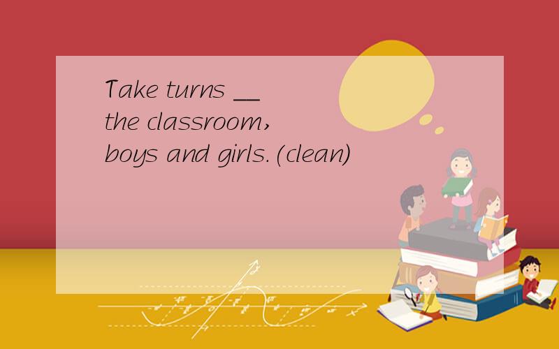 Take turns __ the classroom,boys and girls.(clean)