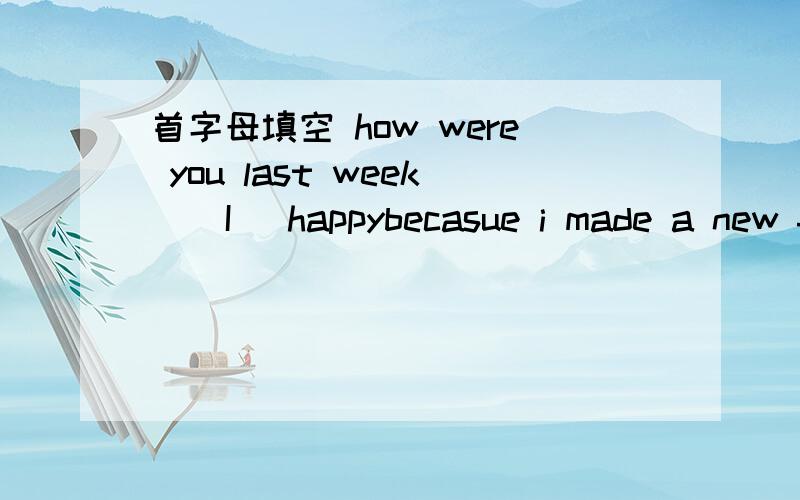 首字母填空 how were you last week ( I )happybecasue i made a new friend I开头的 ,