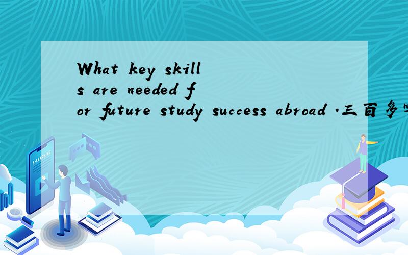 What key skills are needed for future study success abroad .三百多字.英文的.拜托各路神仙.是要写三百多字呃。不是直接翻译。是你认为什么技能掌握了最关键的。然后么写出来的。