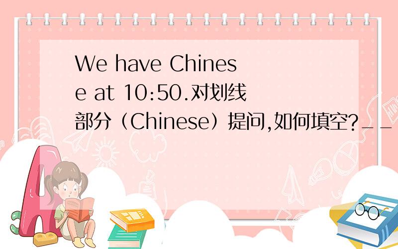 We have Chinese at 10:50.对划线部分（Chinese）提问,如何填空?______ ______ do you have at 10:50?