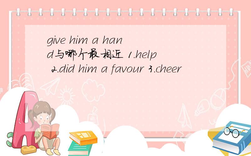 give him a hand与哪个最相近 1.help 2.did him a favour 3.cheer