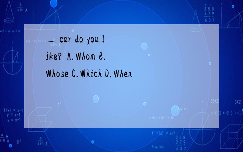 _ car do you like? A.Whom B.Whose C.Which D.When