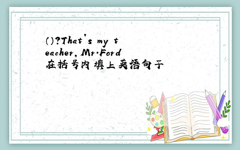 （）?That’s my teacher,Mr.Ford在括号内填上英语句子