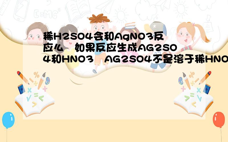 稀H2SO4会和AgNO3反应么　如果反应生成AG2SO4和HNO3　AG2SO4不是溶于稀HNO3吗(我不确定,是不是生成AGHSO4和AGNO3)　是不是反应了但没有沉淀　我是初中生　AG2SO4百度百科中说
