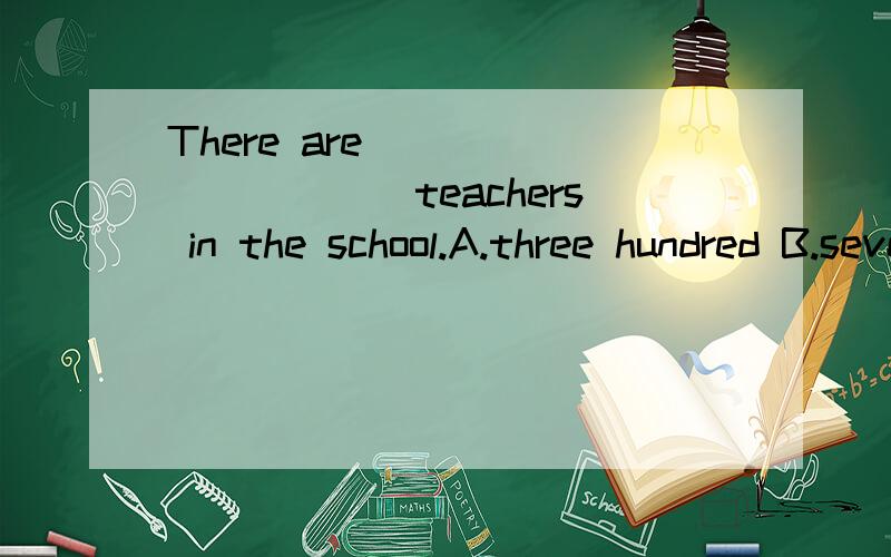 There are __________teachers in the school.A.three hundred B.several hundreds C.three hundredsD.three hundreds of