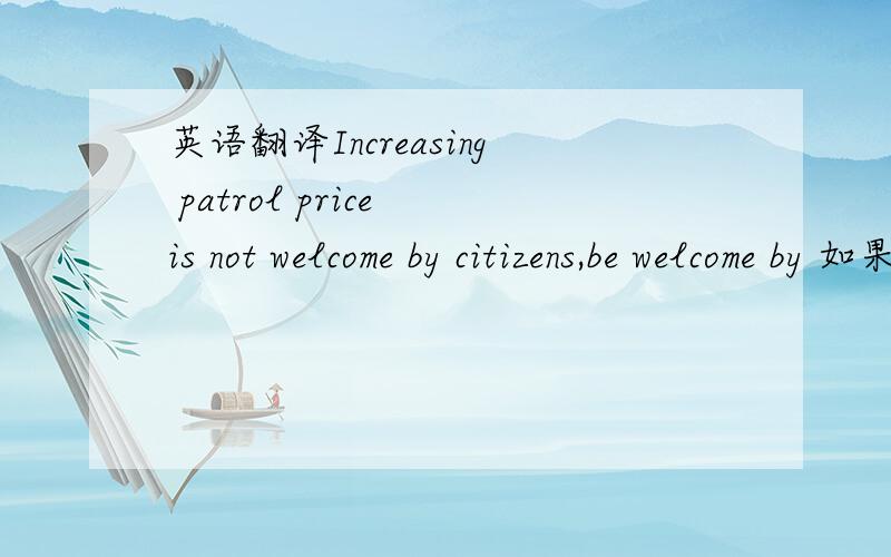 英语翻译Increasing patrol price is not welcome by citizens,be welcome by 如果不是可以这么用吗?再用unpopular 翻译~以及你自己想的翻译方式~