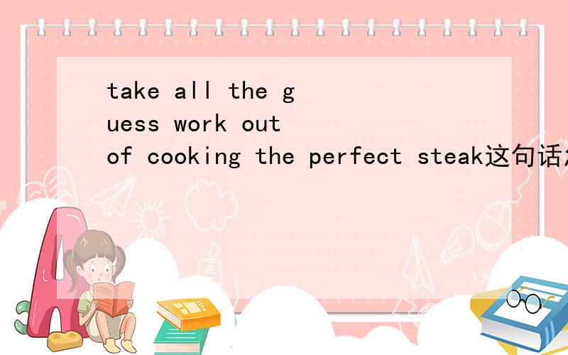 take all the guess work out of cooking the perfect steak这句话怎么翻译比较好,里面有什么语法?thank u so much