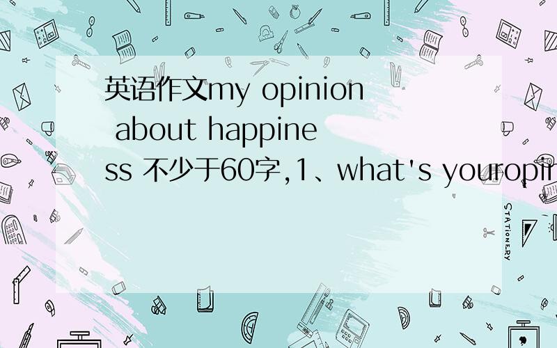 英语作文my opinion about happiness 不少于60字,1、what's youropinion about opinion?2.what makes you happy in your daily life3.doyou share happiness with others?why(not)?